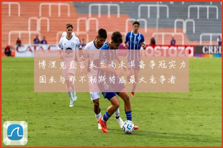 博涅克直言米兰尚未具备争冠实力国米与那不勒斯将成最大竞争者
