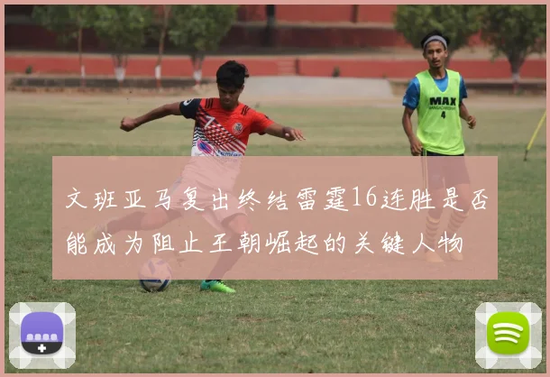 文班亚马复出终结雷霆16连胜是否能成为阻止王朝崛起的关键人物