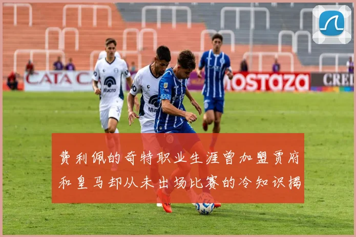 费利佩的奇特职业生涯曾加盟贾府和皇马却从未出场比赛的冷知识揭秘