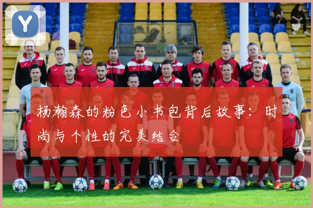 杨瀚森的粉色小书包背后故事：时尚与个性的完美结合