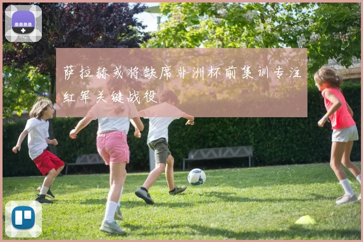 萨拉赫或将缺席非洲杯前集训专注红军关键战役
