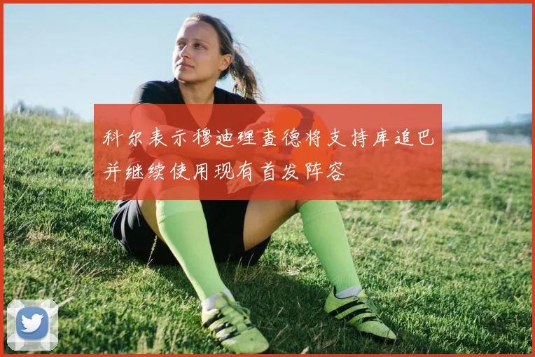 科尔表示穆迪理查德将支持库追巴并继续使用现有首发阵容