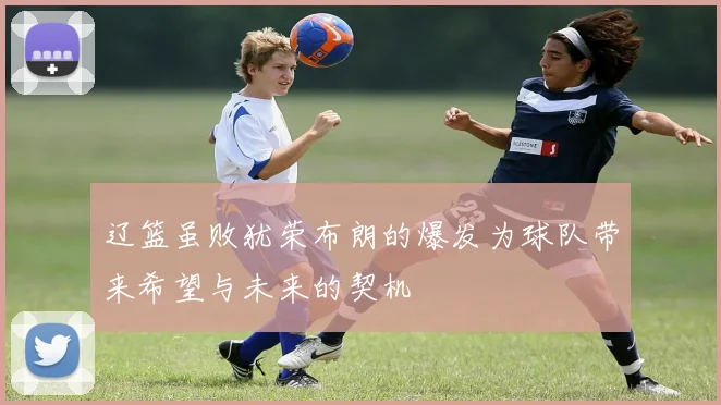 辽篮虽败犹荣布朗的爆发为球队带来希望与未来的契机
