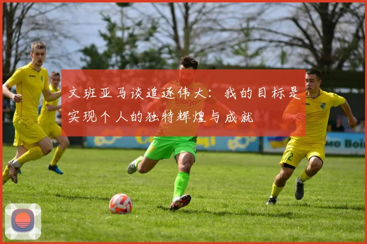 文班亚马谈追逐伟大：我的目标是实现个人的独特辉煌与成就