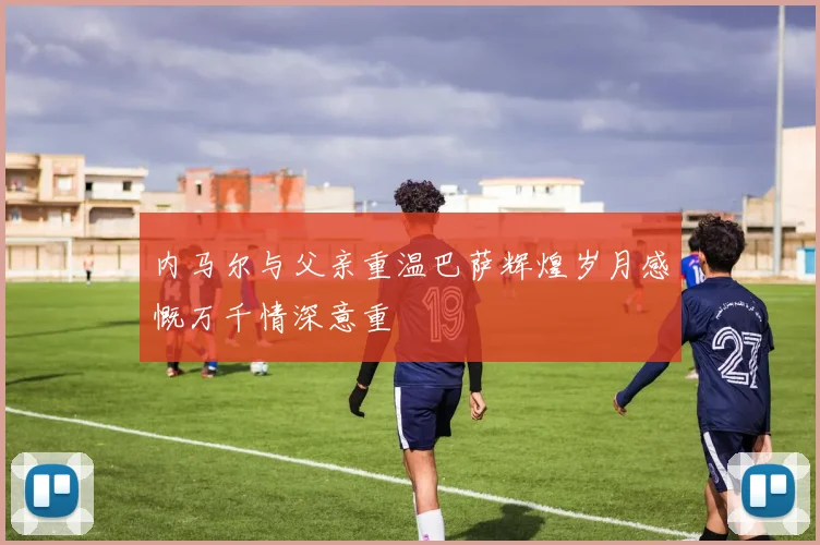 内马尔与父亲重温巴萨辉煌岁月感慨万千情深意重