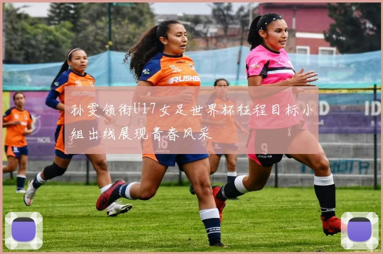 孙雯领衔U17女足世界杯征程目标小组出线展现青春风采