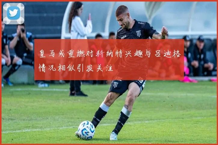 皇马或重燃对科纳特兴趣与吕迪格情况相似引发关注