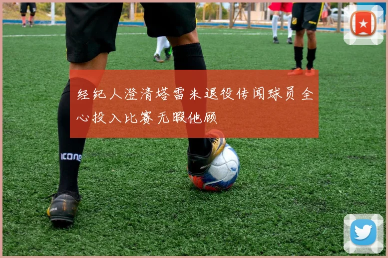 经纪人澄清塔雷米退役传闻球员全心投入比赛无暇他顾