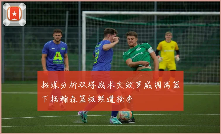 拓媒分析双塔战术失效罗威调离篮下杨瀚森篮板频遭抢夺