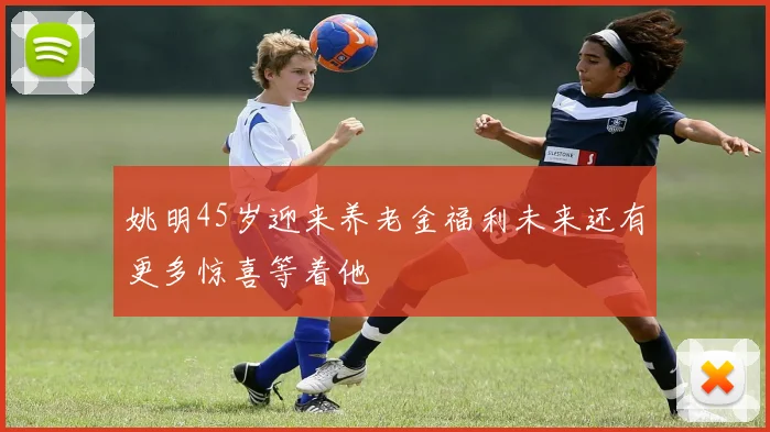 姚明45岁迎来养老金福利未来还有更多惊喜等着他