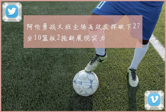 阿伦勇战文班全场高效发挥砍下27分10篮板2抢断展现实力