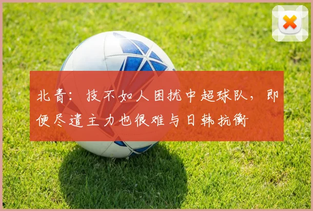 北青：技不如人困扰中超球队，即便尽遣主力也很难与日韩抗衡