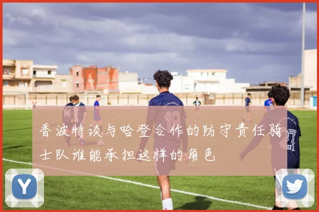 香波特谈与哈登合作的防守责任骑士队谁能承担这样的角色