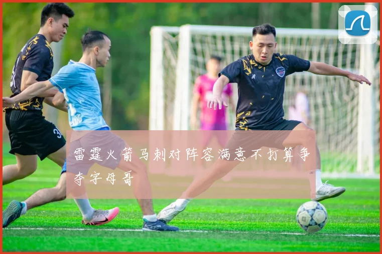 雷霆火箭马刺对阵容满意不打算争夺字母哥