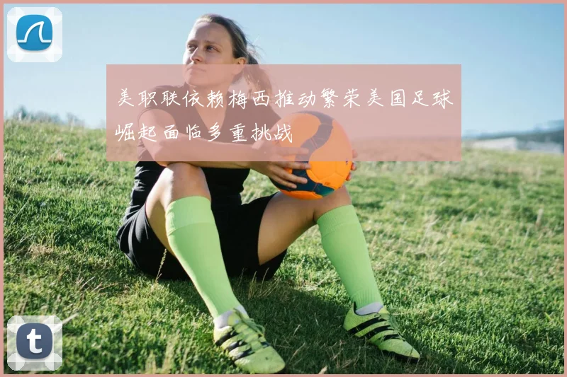 美职联依赖梅西推动繁荣美国足球崛起面临多重挑战
