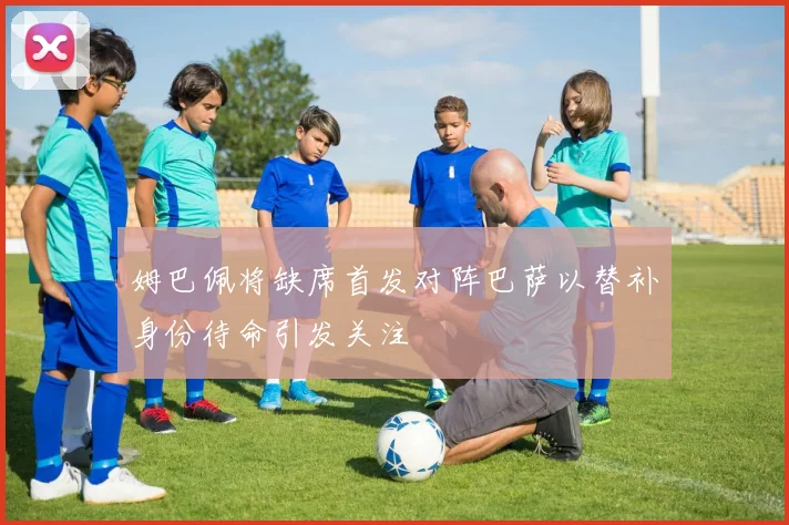 姆巴佩将缺席首发对阵巴萨以替补身份待命引发关注