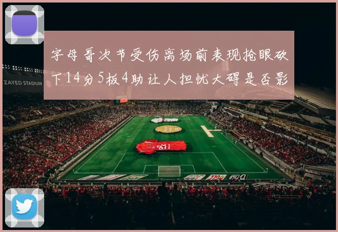 字母哥次节受伤离场前表现抢眼砍下14分5板4助让人担忧大碍是否影响后续比赛