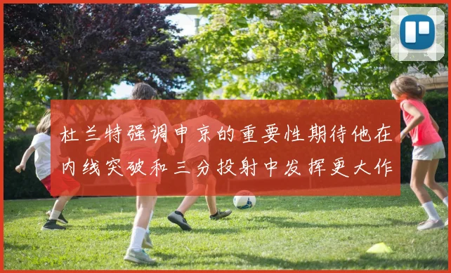 杜兰特强调申京的重要性期待他在内线突破和三分投射中发挥更大作用