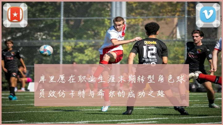 库里愿在职业生涯末期转型角色球员效仿卡特与希尔的成功之路