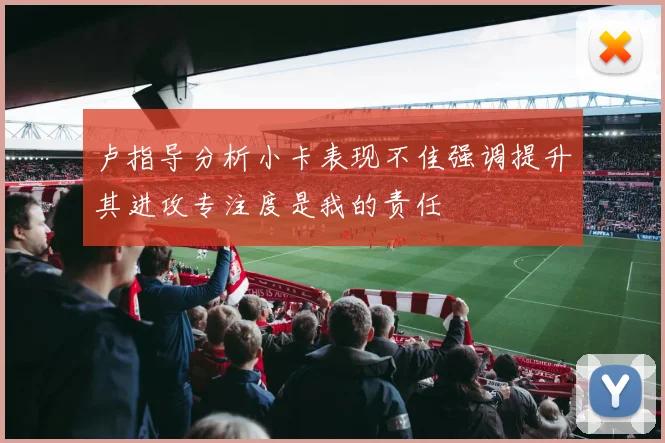 卢指导分析小卡表现不佳强调提升其进攻专注度是我的责任