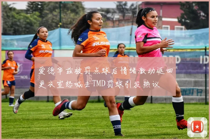爱德华兹被罚点球后情绪激动返回更衣室怒喊去TMD罚球引发热议