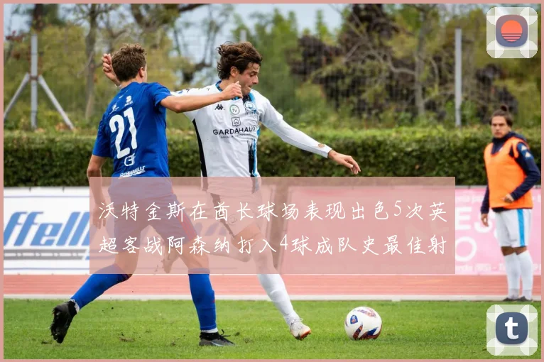 沃特金斯在酋长球场表现出色5次英超客战阿森纳打入4球成队史最佳射手