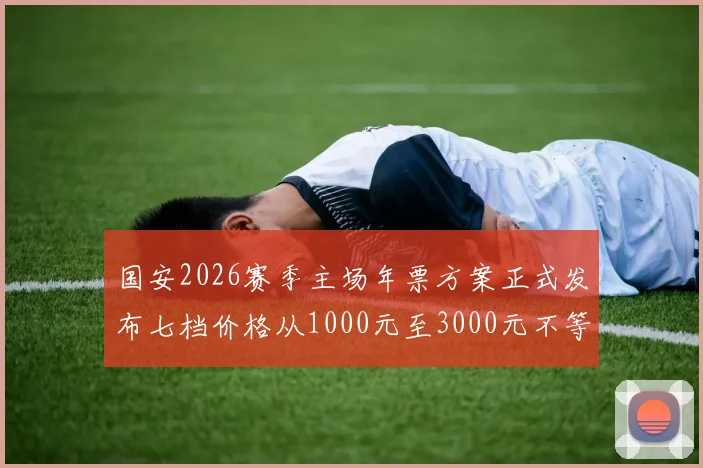 国安2026赛季主场年票方案正式发布七档价格从1000元至3000元不等