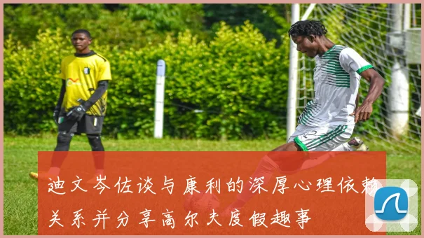 迪文岑佐谈与康利的深厚心理依赖关系并分享高尔夫度假趣事