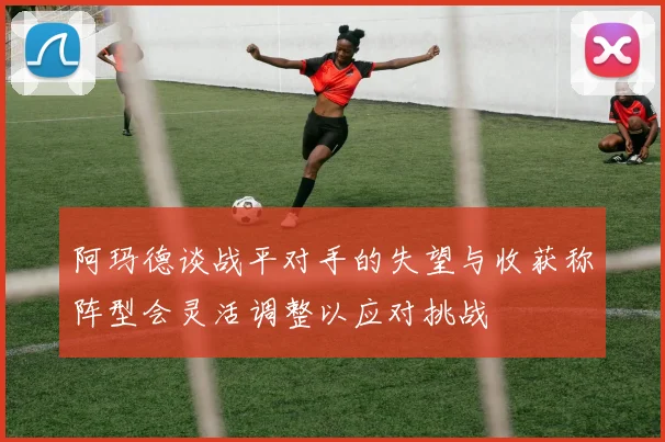 阿玛德谈战平对手的失望与收获称阵型会灵活调整以应对挑战