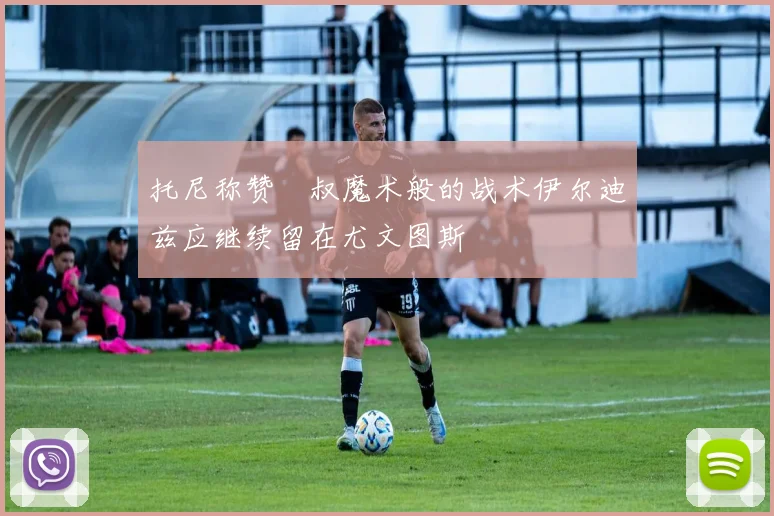 托尼称赞囧叔魔术般的战术伊尔迪兹应继续留在尤文图斯