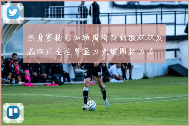 热身赛精彩回顾周琦孙铭徽双双发威四川全运男篮力克璞园柏力力