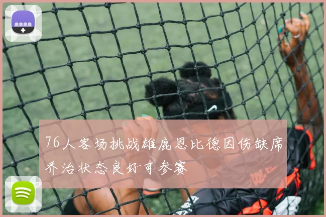 76人客场挑战雄鹿恩比德因伤缺席乔治状态良好可参赛
