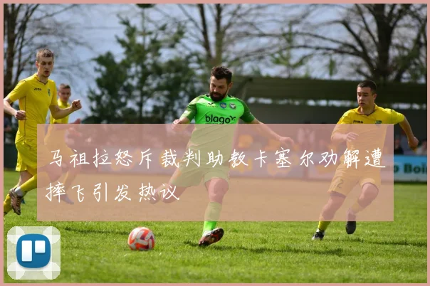 马祖拉怒斥裁判助教卡塞尔劝解遭摔飞引发热议