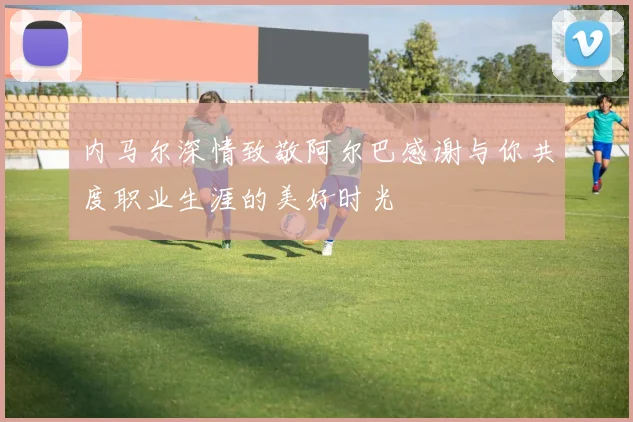 内马尔深情致敬阿尔巴感谢与你共度职业生涯的美好时光