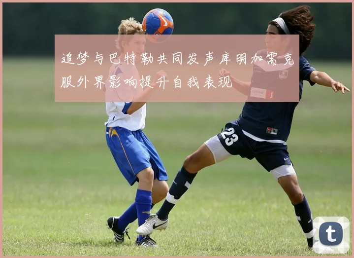 追梦与巴特勒共同发声库明加需克服外界影响提升自我表现