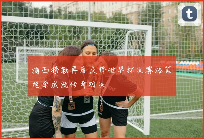 梅西穆勒再度交锋世界杯决赛格策绝杀成就传奇对决
